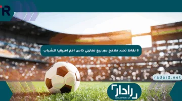 8 نقاط تحدد ملامح دور ربع نهائي كأس أمم أفريقيا للشباب